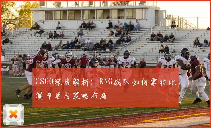 CSGO深度解析:RNG战队如何掌控比赛节奏与策略布局