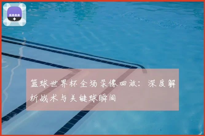 篮球世界杯全场录像回放：深度解析战术与关键球瞬间