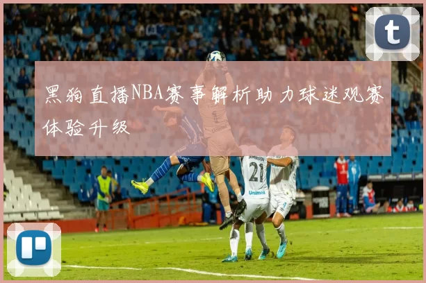 黑狗直播NBA赛事解析助力球迷观赛体验升级