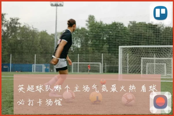 英超球队哪个主场气氛最火热 看球必打卡场馆