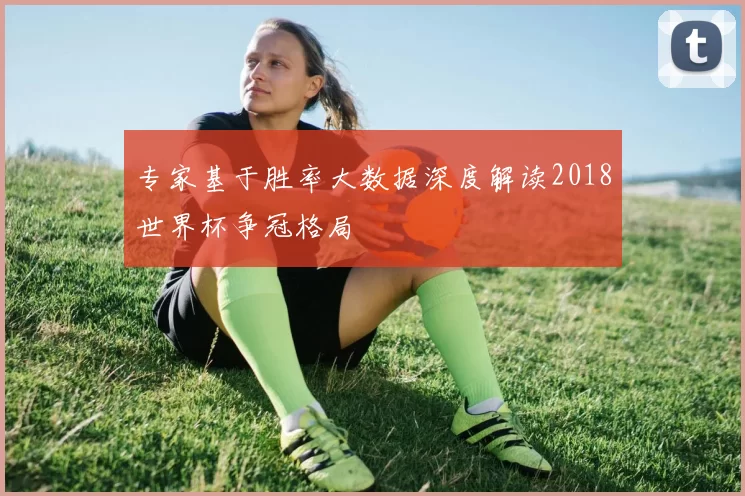 专家基于胜率大数据深度解读2018世界杯争冠格局