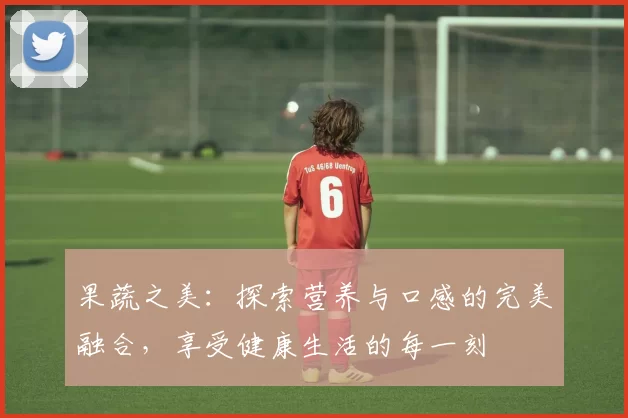 果蔬之美:探索营养与口感的完美融合,享受健康生活的每一刻