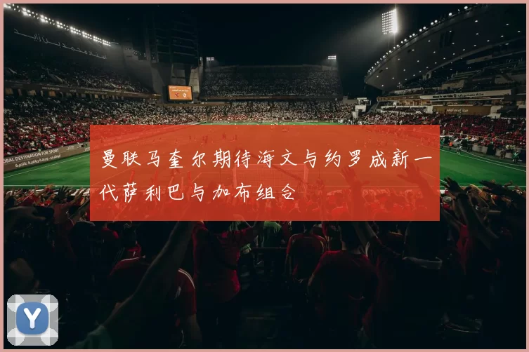 曼联马奎尔期待海文与约罗成新一代萨利巴与加布组合