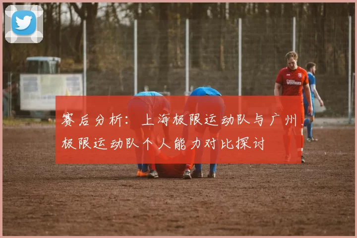 赛后分析:上海极限运动队与广州极限运动队个人能力对比探讨