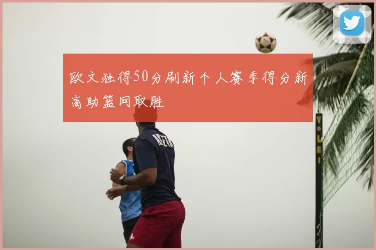欧文独得50分刷新个人赛季得分新高助篮网取胜