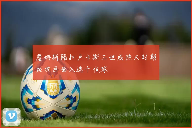 詹姆斯隔扣卢卡斯三世成热火时期经典画面入选十佳球