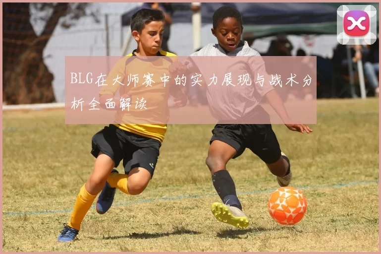 BLG在大师赛中的实力展现与战术分析全面解读