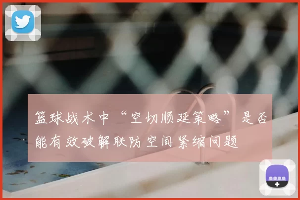 篮球战术中“空切顺延策略”是否能有效破解联防空间紧缩问题