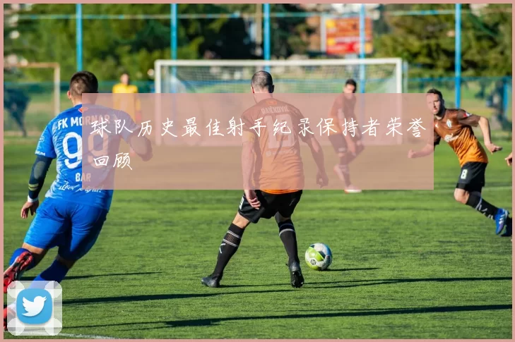 球队历史最佳射手纪录保持者荣誉回顾