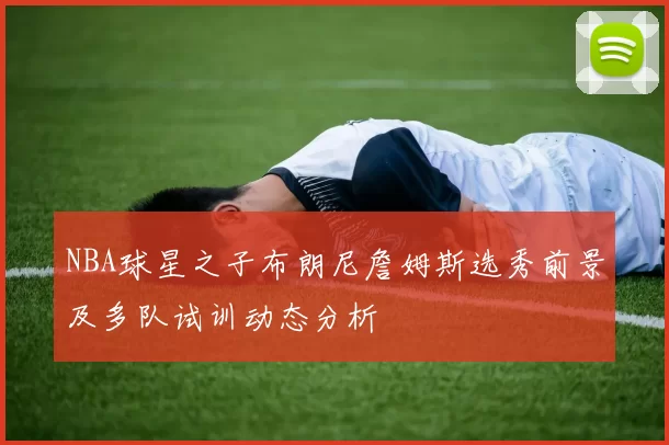 NBA球星之子布朗尼詹姆斯选秀前景及多队试训动态分析