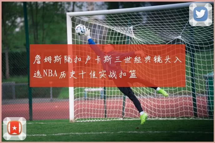詹姆斯隔扣卢卡斯三世经典镜头入选NBA历史十佳实战扣篮