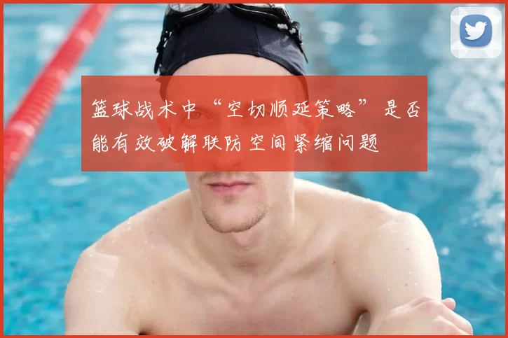 篮球战术中“空切顺延策略”是否能有效破解联防空间紧缩问题
