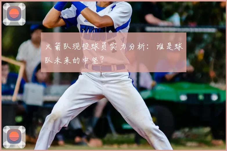 火箭队现役球员实力分析：谁是球队未来的中坚？
