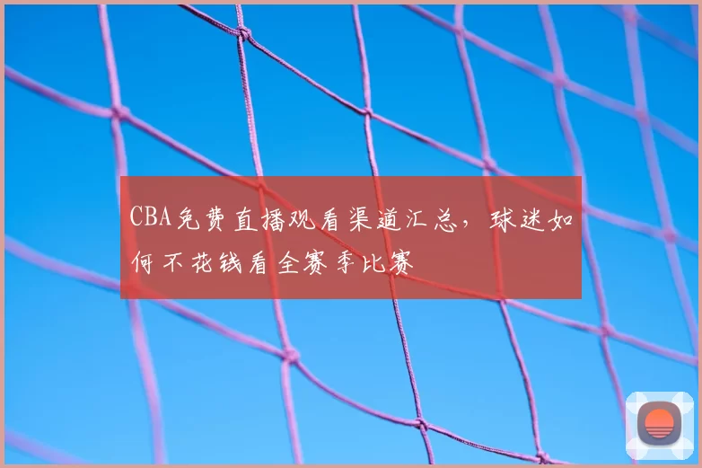 CBA免费直播观看渠道汇总，球迷如何不花钱看全赛季比赛