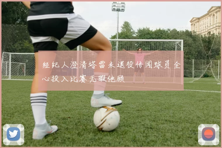 经纪人澄清塔雷米退役传闻球员全心投入比赛无暇他顾