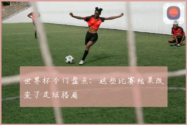 世界杯冷门盘点：这些比赛结果改变了足坛格局