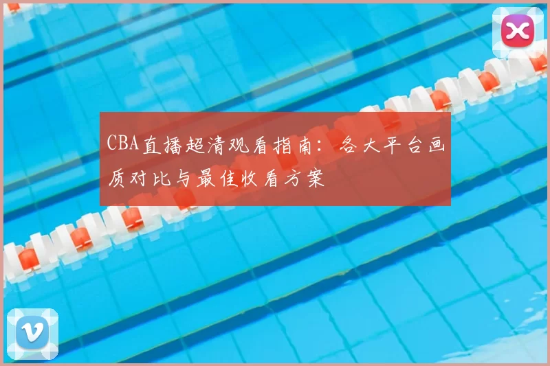 CBA直播超清观看指南:各大平台画质对比与最佳收看方案