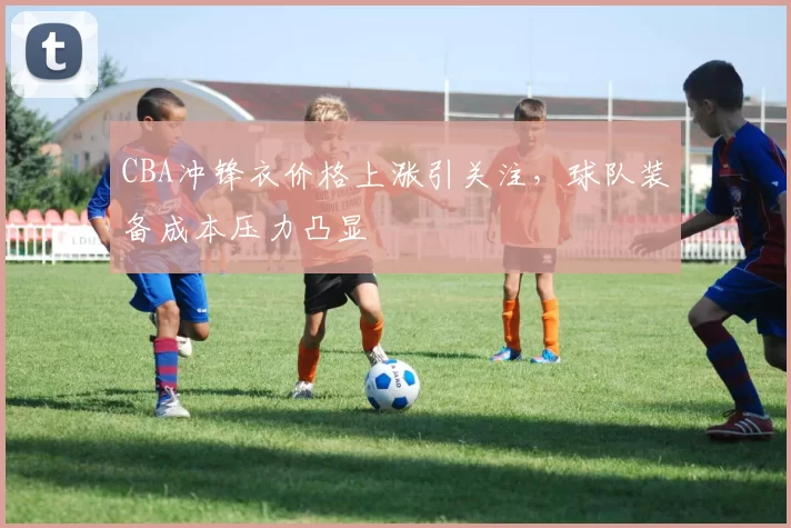 CBA冲锋衣价格上涨引关注,球队装备成本压力凸显