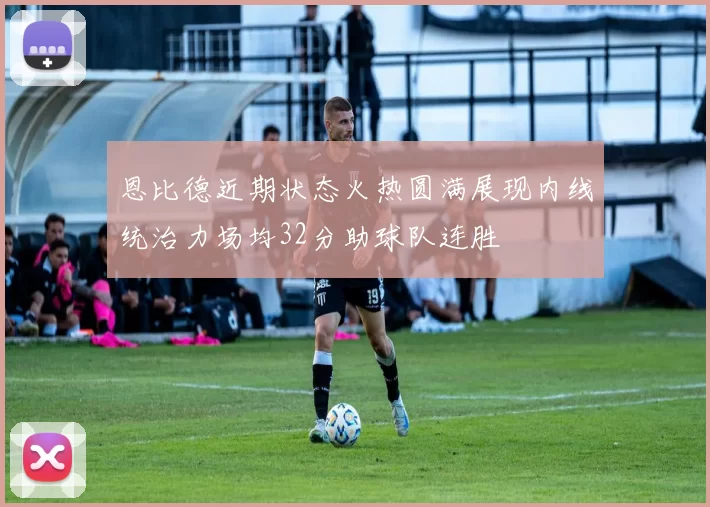恩比德近期状态火热圆满展现内线统治力场均32分助球队连胜