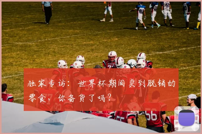 独家专访：世界杯期间卖到脱销的零食，你备货了吗？