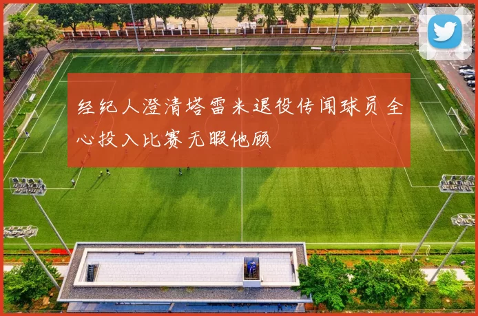 经纪人澄清塔雷米退役传闻球员全心投入比赛无暇他顾