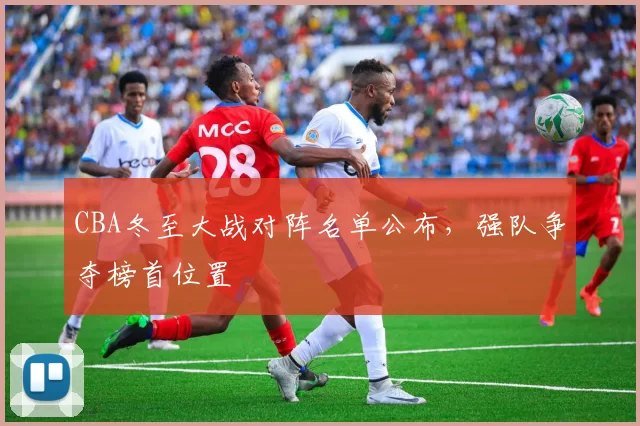 CBA冬至大战对阵名单公布,强队争夺榜首位置