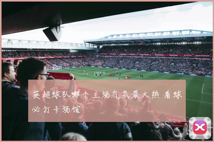英超球队哪个主场气氛最火热 看球必打卡场馆
