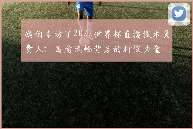 我们专访了2022世界杯直播技术负责人:高清流畅背后的科技力量
