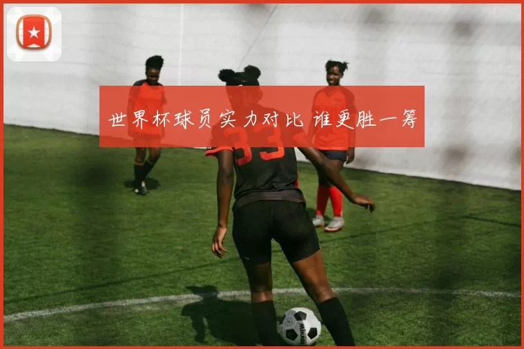 世界杯球员实力对比 谁更胜一筹