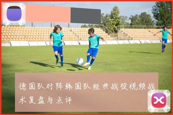 德国队对阵韩国队经典战役视频战术复盘与点评