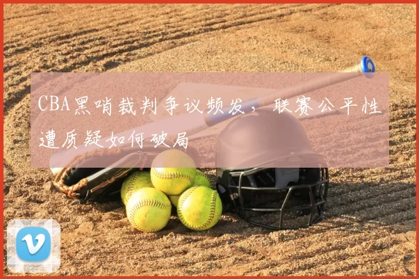 CBA黑哨裁判争议频发,联赛公平性遭质疑如何破局