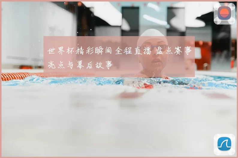 世界杯精彩瞬间全程直播 盘点赛事亮点与幕后故事