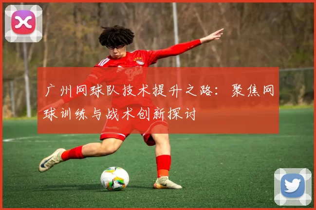 广州网球队技术提升之路:聚焦网球训练与战术创新探讨