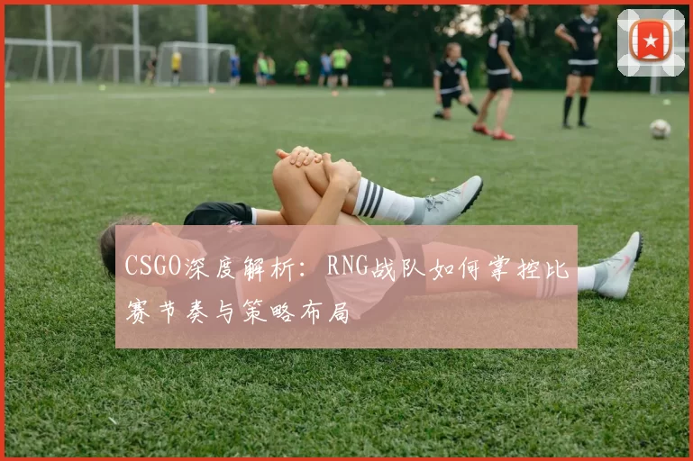 CSGO深度解析:RNG战队如何掌控比赛节奏与策略布局