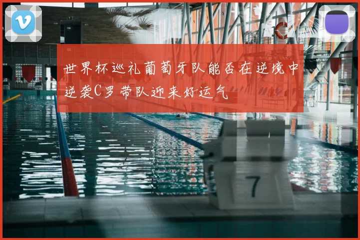 世界杯巡礼葡萄牙队能否在逆境中逆袭C罗带队迎来好运气