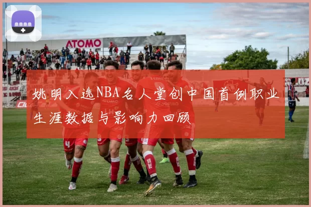 姚明入选NBA名人堂创中国首例职业生涯数据与影响力回顾