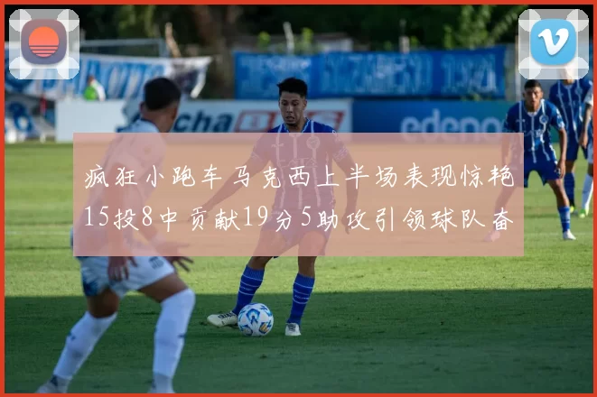 疯狂小跑车马克西上半场表现惊艳15投8中贡献19分5助攻引领球队奋勇争先