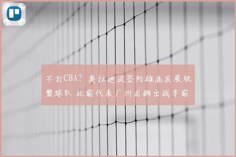 不打CBA？奥拉迪波签约雄鹿发展联盟球队 此前代表广州龙狮出战季前赛