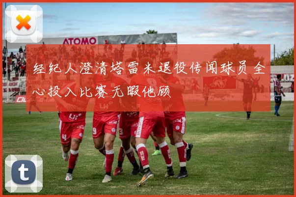 经纪人澄清塔雷米退役传闻球员全心投入比赛无暇他顾
