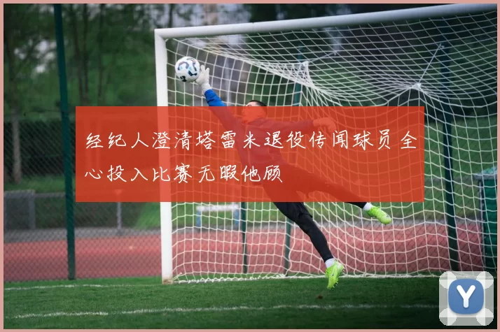 经纪人澄清塔雷米退役传闻球员全心投入比赛无暇他顾
