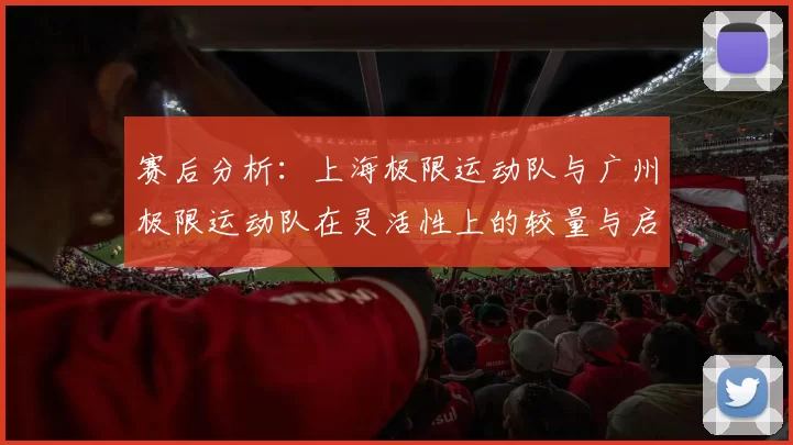 赛后分析:上海极限运动队与广州极限运动队在灵活性上的较量与启示