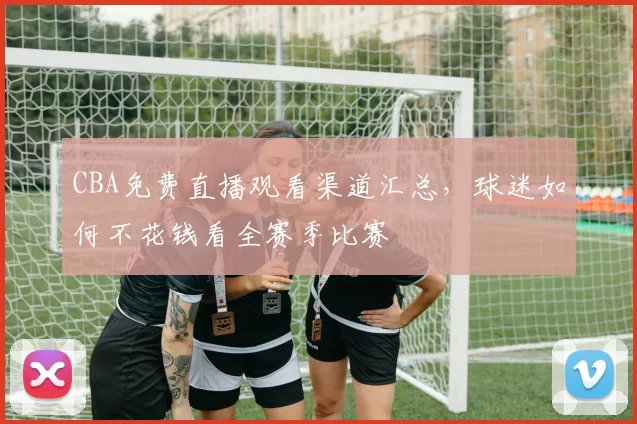 CBA免费直播观看渠道汇总，球迷如何不花钱看全赛季比赛