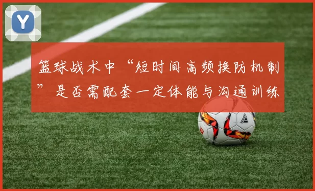 篮球战术中“短时间高频换防机制”是否需配套一定体能与沟通训练