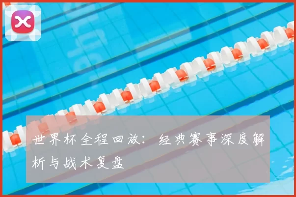 世界杯全程回放：经典赛事深度解析与战术复盘