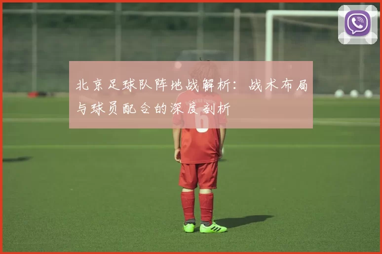 北京足球队阵地战解析:战术布局与球员配合的深度剖析
