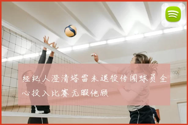 经纪人澄清塔雷米退役传闻球员全心投入比赛无暇他顾