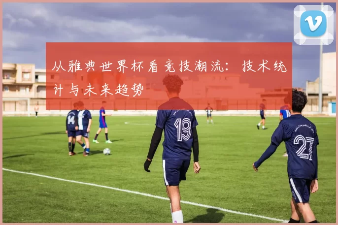 从雅典世界杯看竞技潮流:技术统计与未来趋势