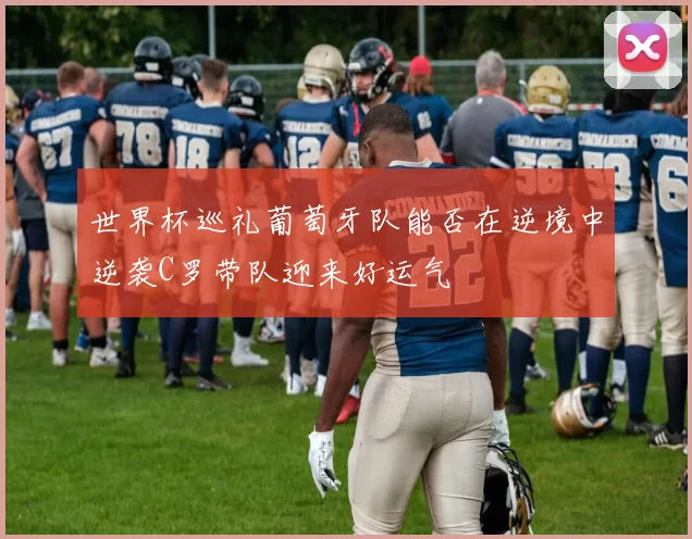世界杯巡礼葡萄牙队能否在逆境中逆袭C罗带队迎来好运气