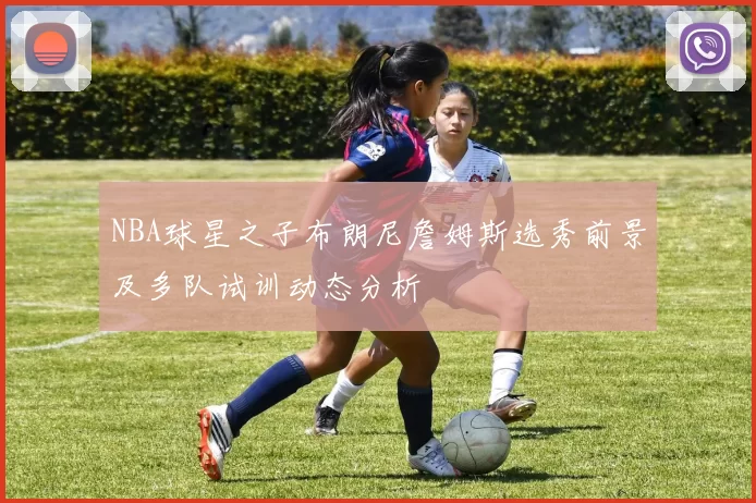 NBA球星之子布朗尼詹姆斯选秀前景及多队试训动态分析