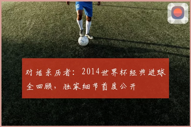 对话亲历者:2014世界杯经典进球全回顾,独家细节首度公开